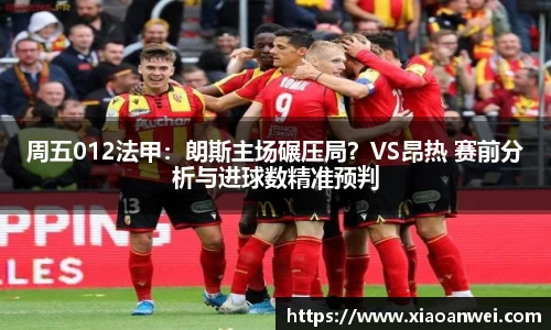 周五012法甲：朗斯主场碾压局？VS昂热 赛前分析与进球数精准预判
